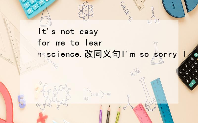 It's not easy for me to learn science.改同义句I'm so sorry I ( )( )( )( )( )science 在括号中每空一词 所以 都不对啊 汗