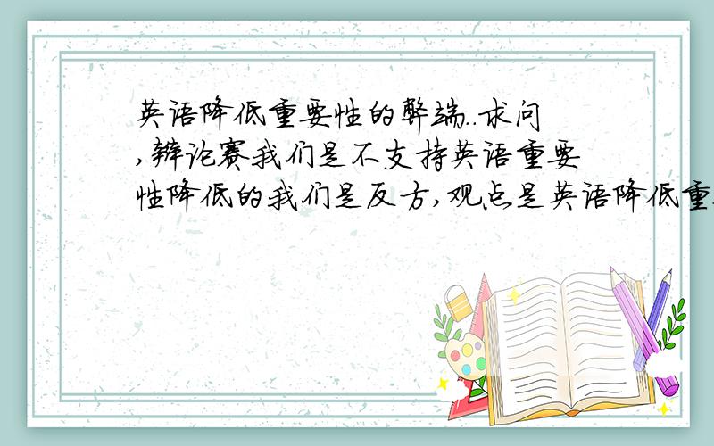 英语降低重要性的弊端..求问,辩论赛我们是不支持英语重要性降低的我们是反方,观点是英语降低重要性弊大于利