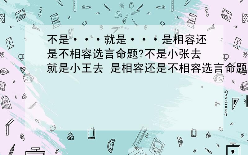 不是···就是···是相容还是不相容选言命题?不是小张去就是小王去 是相容还是不相容选言命题?它的否定命题是什么?