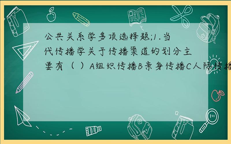 公共关系学多项选择题;1.当代传播学关于传播渠道的划分主要有（ ）A组织传播B亲身传播C人际传播D大众传播E网络传播2.在实施信息传播的过程中,公关人员会遭到很多的障碍,这些障碍主要来