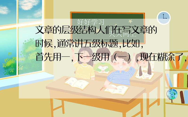 文章的层级结构人们在写文章的时候,通常讲五级标题,比如,首先用一,下一级用（一）,现在糊涂了,到底正确的五级标题怎么划分,