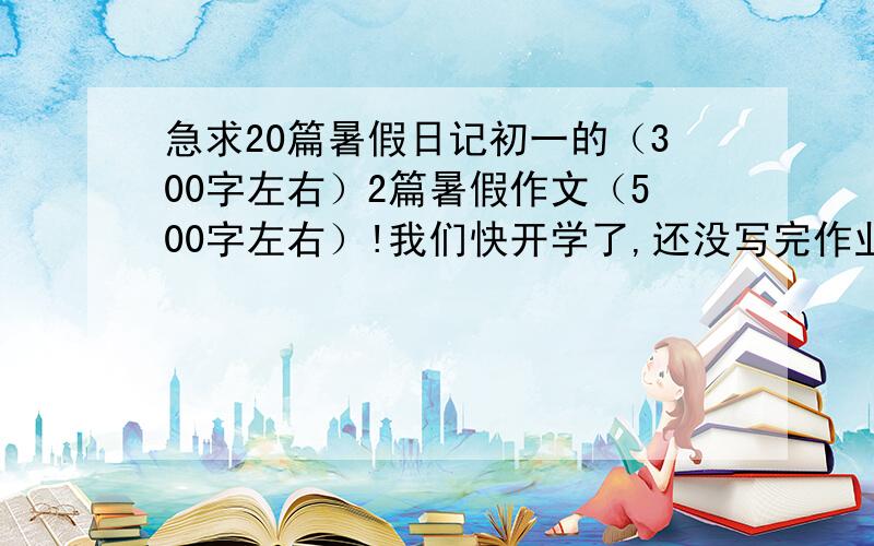 急求20篇暑假日记初一的（300字左右）2篇暑假作文（500字左右）!我们快开学了,还没写完作业...麻烦大家了,我江西人!可以是学做什么事的,去哪里玩的,看见的人事物等等