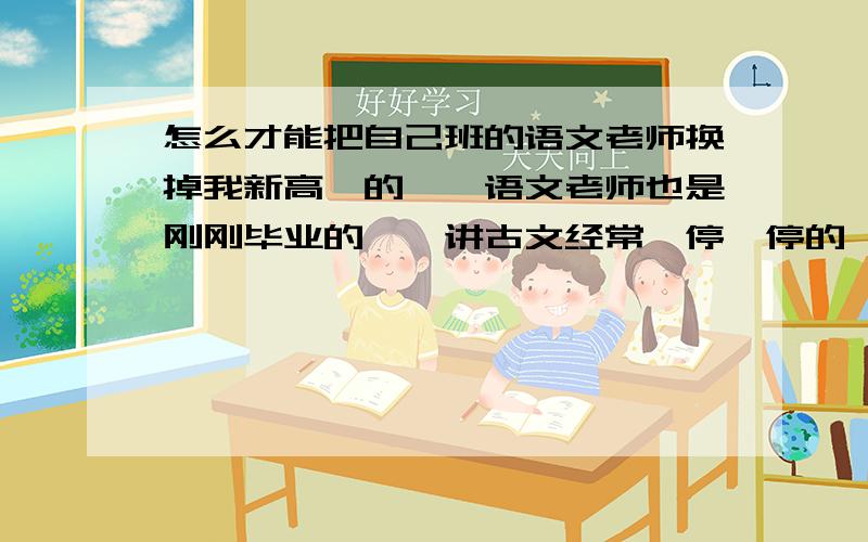 怎么才能把自己班的语文老师换掉我新高一的、、语文老师也是刚刚毕业的、、讲古文经常一停一停的、给人的感觉就是他一点逻辑思维没有.讲着半截就讲题外的而且绕不回来了、有时候经