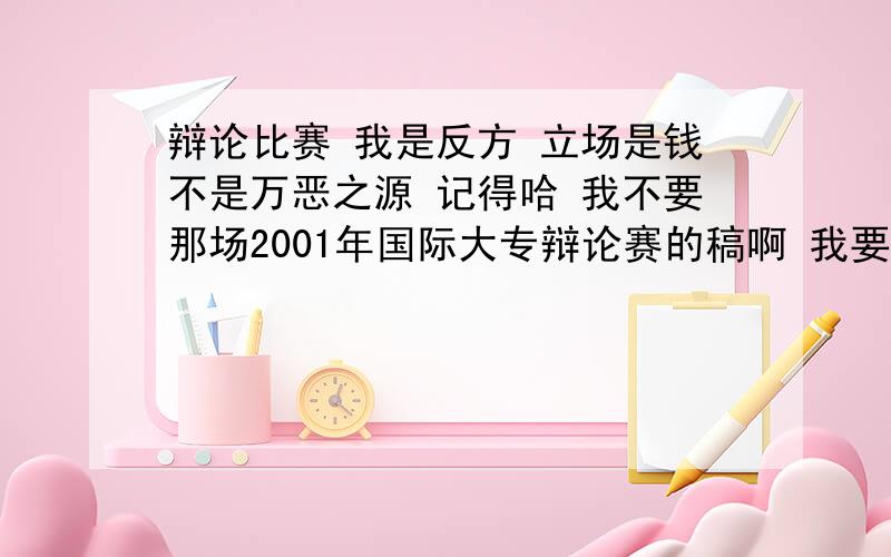 辩论比赛 我是反方 立场是钱不是万恶之源 记得哈 我不要那场2001年国际大专辩论赛的稿啊 我要别的例子别的想法