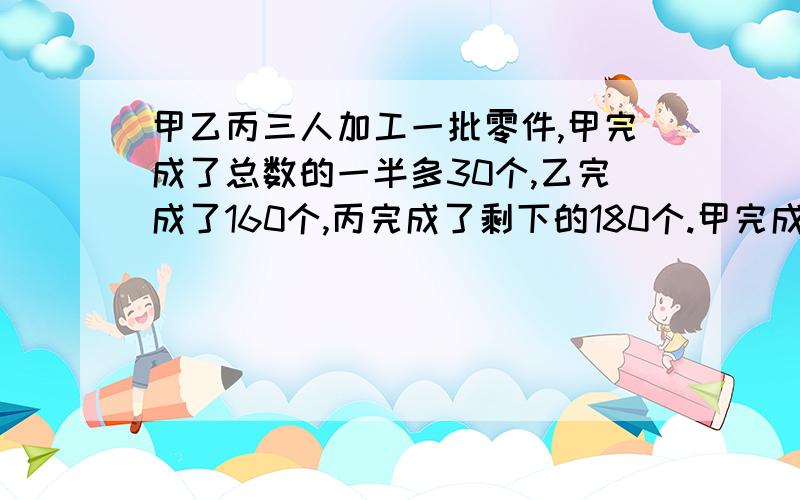 甲乙丙三人加工一批零件,甲完成了总数的一半多30个,乙完成了160个,丙完成了剩下的180个.甲完成了多少个