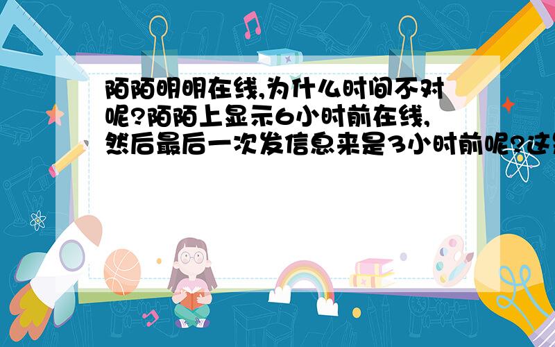 陌陌明明在线,为什么时间不对呢?陌陌上显示6小时前在线,然后最后一次发信息来是3小时前呢?这是什么情况?而且好友里有他呢.他那边刷新的时间没变,但是也能跟我发信息.这是什么情况?是