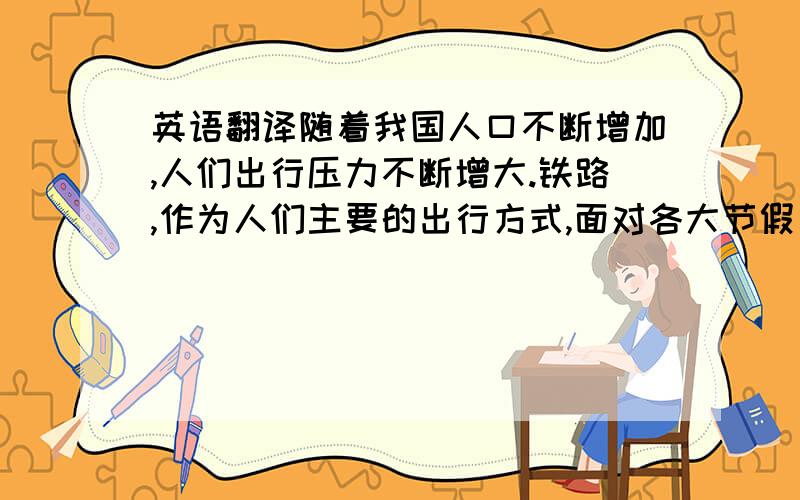 英语翻译随着我国人口不断增加,人们出行压力不断增大.铁路,作为人们主要的出行方式,面对各大节假日、暑运和春运等出行高峰,铁路部门承受着巨大的运输压力.近年来,我国为缓解运输压力