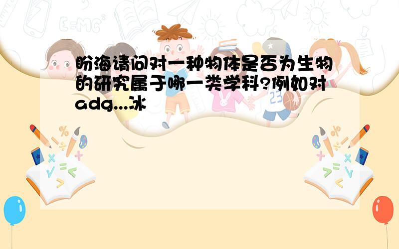 盼海请问对一种物体是否为生物的研究属于哪一类学科?例如对adg...冰