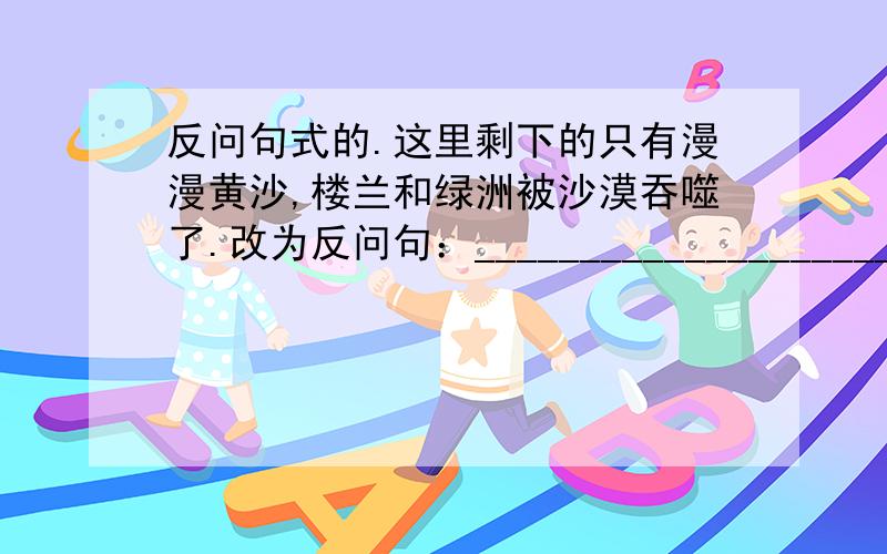 反问句式的.这里剩下的只有漫漫黄沙,楼兰和绿洲被沙漠吞噬了.改为反问句：___________________________________