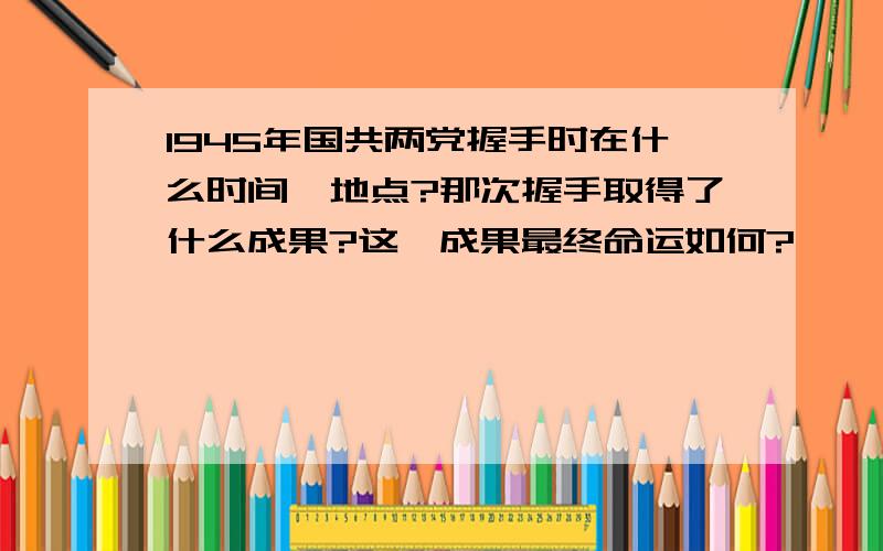 1945年国共两党握手时在什么时间、地点?那次握手取得了什么成果?这一成果最终命运如何?