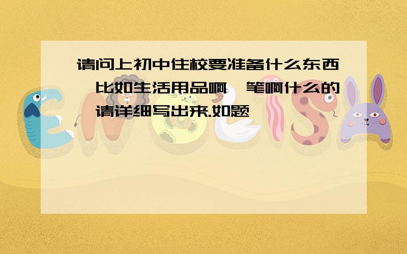 请问上初中住校要准备什么东西,比如生活用品啊,笔啊什么的,请详细写出来.如题