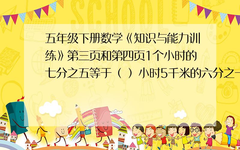 五年级下册数学《知识与能力训练》第三页和第四页1个小时的七分之五等于（ ）小时5千米的六分之一等于（ ）千米15元的三分之二是（ ）元 2千米的二分之一是（ ）米四分之三=（ ）分 十