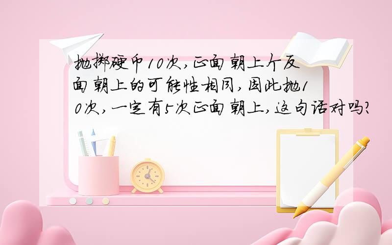 抛掷硬币10次,正面朝上个反面朝上的可能性相同,因此抛10次,一定有5次正面朝上,这句话对吗?