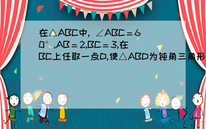 在△ABC中, ∠ABC＝60°,AB＝2,BC＝3,在BC上任取一点D,使△ABD为钝角三角形的概率是多少?