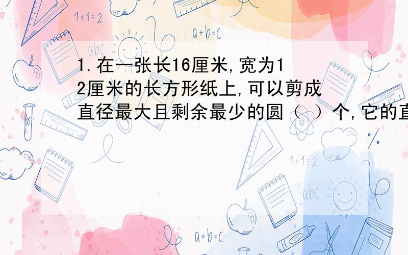 1.在一张长16厘米,宽为12厘米的长方形纸上,可以剪成直径最大且剩余最少的圆（ ）个,它的直径是（ ）厘米,面积是（ ）.列式：2.车轮的周长是C厘米,汽车行驶的时间是t小时,车轮每分钟转1.5