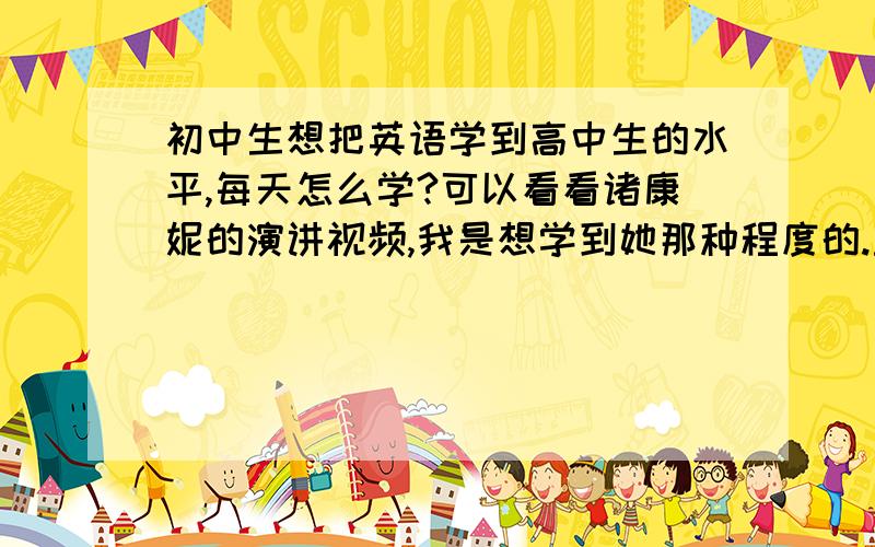 初中生想把英语学到高中生的水平,每天怎么学?可以看看诸康妮的演讲视频,我是想学到她那种程度的.主要是每天或每周的合理、有效的学习计划.