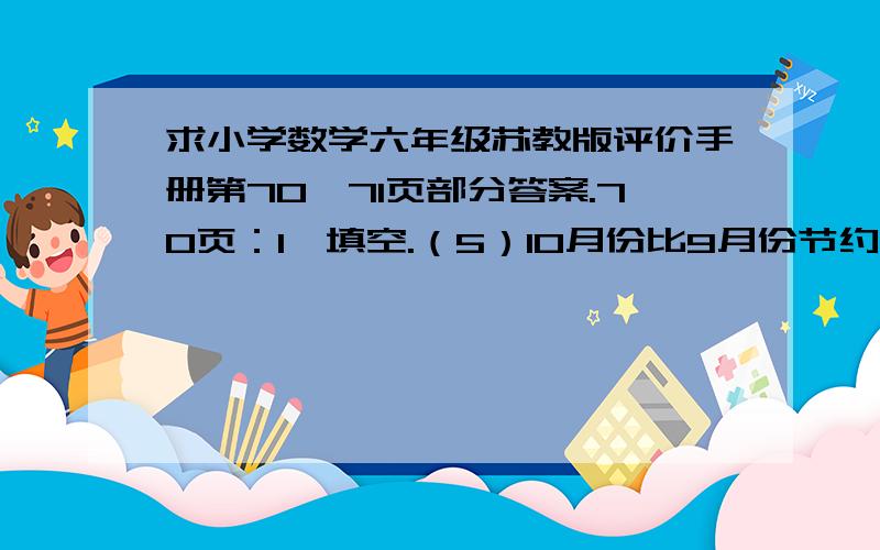 求小学数学六年级苏教版评价手册第70、71页部分答案.70页：1、填空.（5）10月份比9月份节约用电10％,10月份用电相当于9月份的（ ）％.2、长方形的面积用“1”表示,根据图意填空.（图我不会