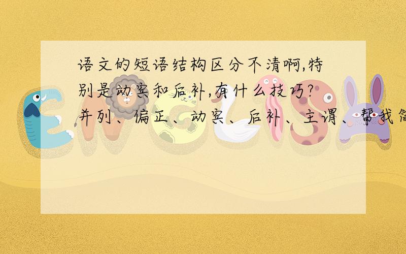 语文的短语结构区分不清啊,特别是动宾和后补,有什么技巧?并列、偏正、动宾、后补、主谓、帮我简单解释一下每个短语再举几个例子,