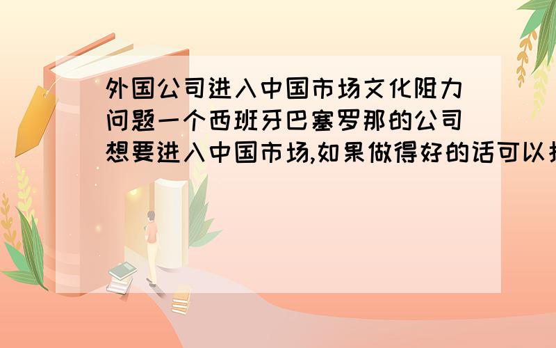 外国公司进入中国市场文化阻力问题一个西班牙巴塞罗那的公司想要进入中国市场,如果做得好的话可以拓展到全中国,在这个过程中,文化障碍会起到什么样的阻力作用,以及如何克服（注意巴