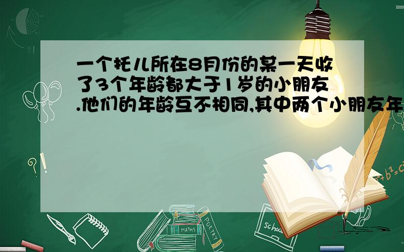 一个托儿所在8月份的某一天收了3个年龄都大于1岁的小朋友.他们的年龄互不相同,其中两个小朋友年龄之和恰好等于第三个小朋友年龄,三个小朋友年龄的乘积恰好等于这一天的日期,问这三个