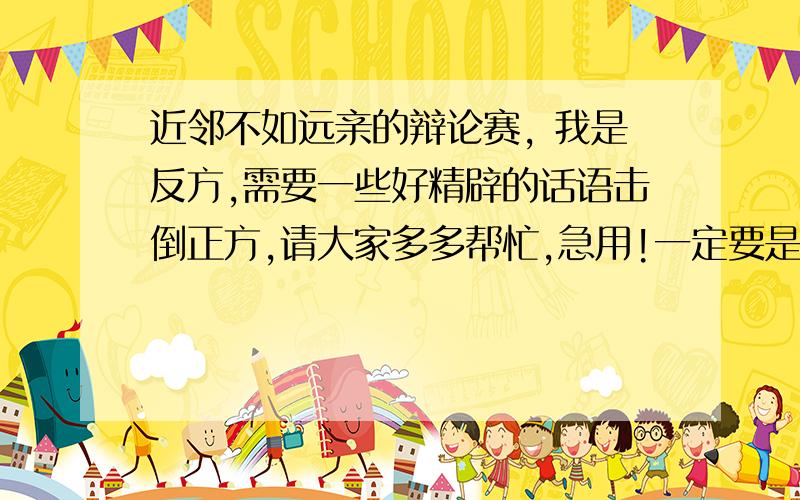 近邻不如远亲的辩论赛, 我是反方,需要一些好精辟的话语击倒正方,请大家多多帮忙,急用!一定要是近邻不如远亲的辩论词哦!需要的是真实的例子.