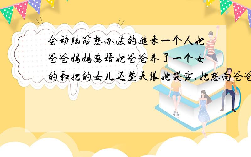 会动脑筋想办法的进来一个人她爸爸妈妈离婚她爸爸养了一个女的和她的女儿还整天跟她哭穷,她想向爸爸要钱爸爸就说没钱在那两个女的身上她就不会心疼自己的钱那两个女的还跟她对着干