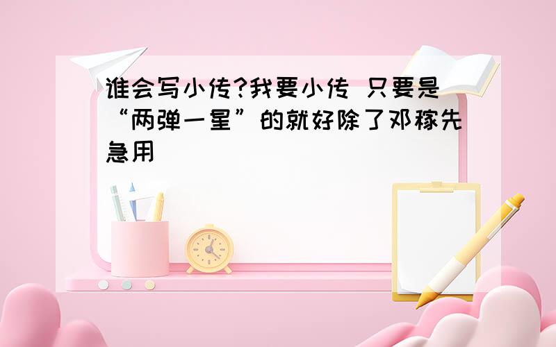 谁会写小传?我要小传 只要是“两弹一星”的就好除了邓稼先急用