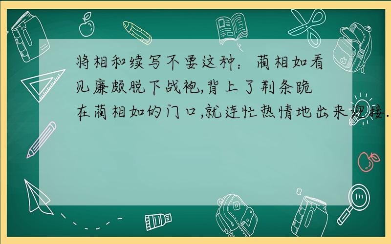 将相和续写不要这种：蔺相如看见廉颇脱下战袍,背上了荆条跪在蔺相如的门口,就连忙热情地出来迎接.他双手扶起了跪在他门口的廉颇,将蔺相如请到屋里坐着.坐下之后,蔺相如就问：“不知