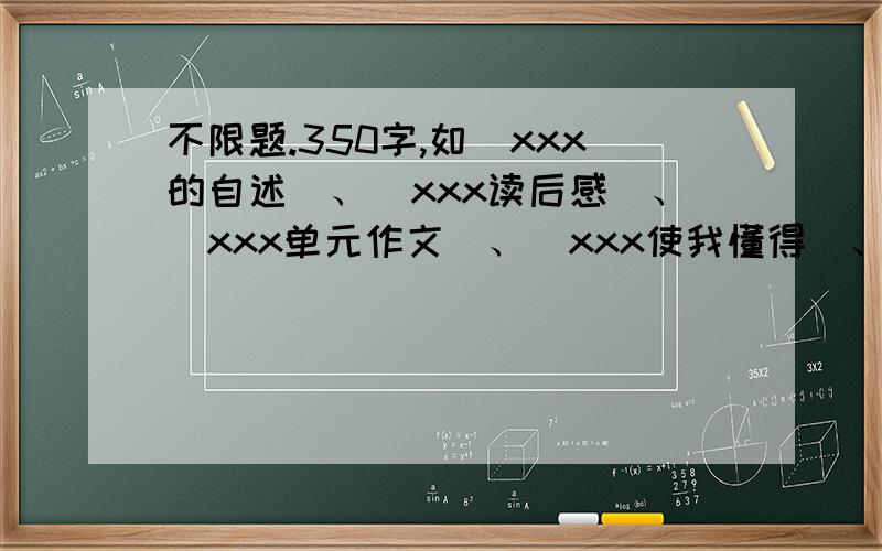 不限题.350字,如（xxx的自述）、（xxx读后感）、（xxx单元作文）、（xxx使我懂得）、（校园一角）