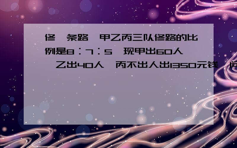 修一条路,甲乙丙三队修路的比例是8：7：5,现甲出60人,乙出40人,丙不出人出1350元钱,问甲乙各得多少钱