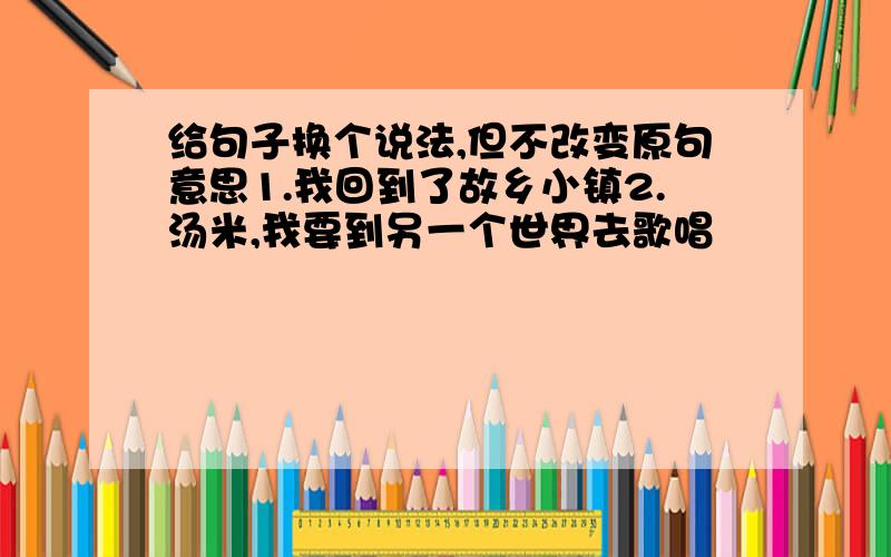 给句子换个说法,但不改变原句意思1.我回到了故乡小镇2.汤米,我要到另一个世界去歌唱