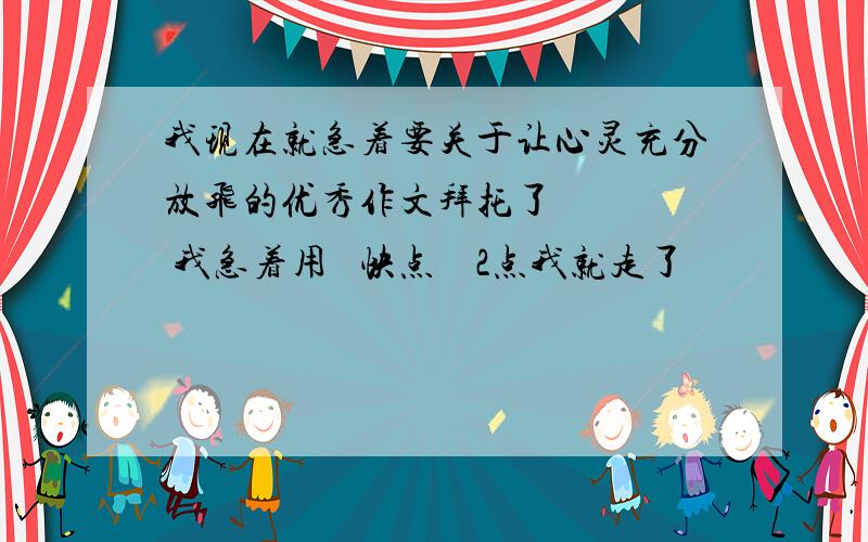 我现在就急着要关于让心灵充分放飞的优秀作文拜托了     我急着用   快点    2点我就走了