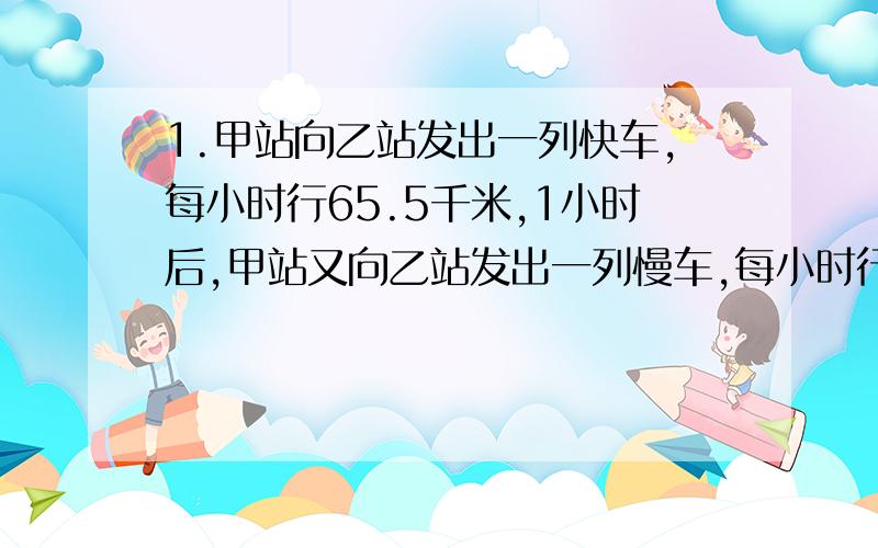 1.甲站向乙站发出一列快车,每小时行65.5千米,1小时后,甲站又向乙站发出一列慢车,每小时行58.5千米,当快车道到达乙站时,慢车离乙站还有97千米.甲乙两战相距多少千米?2.甲,乙,丙三人快走,甲