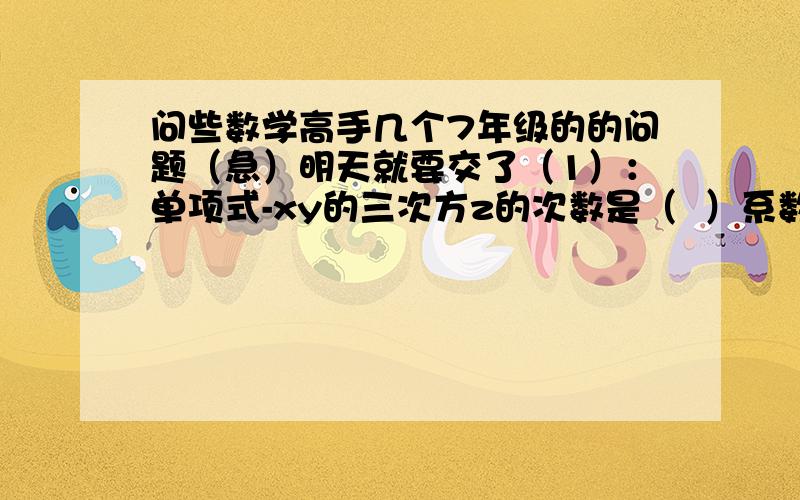 问些数学高手几个7年级的的问题（急）明天就要交了（1）：单项式-xy的三次方z的次数是（  ）系数是（  ）（2）：多项式3ab-5/7是()次（）项式,其中二次项是（  ）,常数项是（）（3）：某学