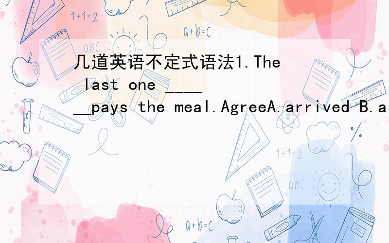 几道英语不定式语法1.The last one ______pays the meal.AgreeA.arrived B.arrives C.to arrive D.arrving 2.With so much work ______my mind,I almost break down.A.filled B.filling C.to fill D.being filled3.With everything she needed______,she went