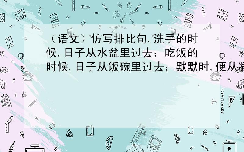 （语文）仿写排比句.洗手的时候,日子从水盆里过去；吃饭的时候,日子从饭碗里过去；默默时,便从凝然的双眼前过去.