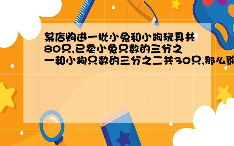 某店购进一批小兔和小狗玩具共80只,已卖小兔只数的三分之一和小狗只数的三分之二共30只,那么购进小兔几只请告诉我过程,包括计算过程,谢谢