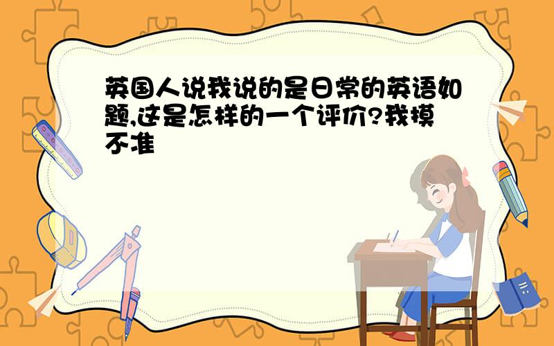 英国人说我说的是日常的英语如题,这是怎样的一个评价?我摸不准