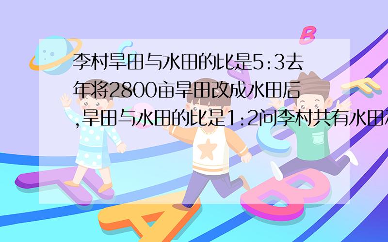 李村旱田与水田的比是5:3去年将2800亩旱田改成水田后,旱田与水田的比是1:2问李村共有水田和旱田多少亩?