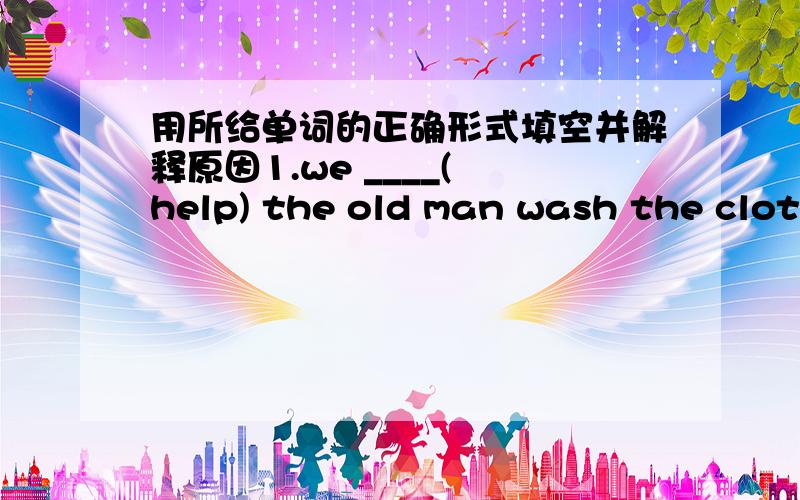 用所给单词的正确形式填空并解释原因1.we ____( help) the old man wash the clothes this afternoon.用所给单词的正确形式填空并解释原因1.we ____( help) the old man wash the clothes this afternoon.2.you should finish _____(