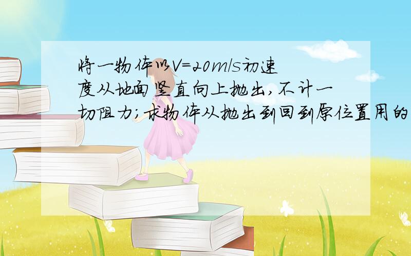 将一物体以V=20m/s初速度从地面竖直向上抛出,不计一切阻力;求物体从抛出到回到原位置用的时间