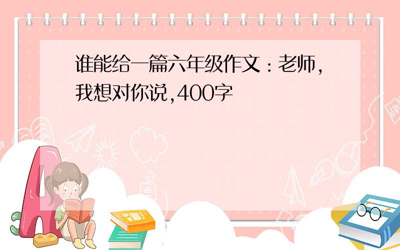 谁能给一篇六年级作文：老师,我想对你说,400字