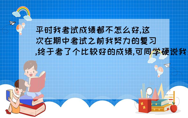 平时我考试成绩都不怎么好,这次在期中考试之前我努力的复习,终于考了个比较好的成绩,可同学硬说我是抄的同桌的,就连老师都有点怀疑,怎么办?