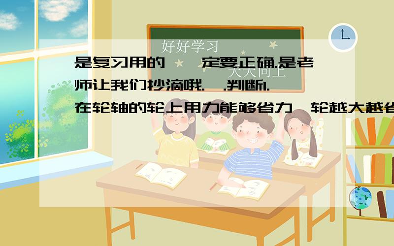 是复习用的,一定要正确.是老师让我们抄滴哦.一.判断1.在轮轴的轮上用力能够省力,轮越大越省力.（ ）2.动滑轮既省力,还可以改变力的方向.（ ）3.自行车的脚蹬子是轮轴.（ ）4.纸的宽度增