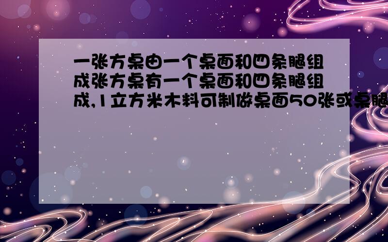 一张方桌由一个桌面和四条腿组成张方桌有一个桌面和四条腿组成,1立方米木料可制做桌面50张或桌腿300条,现在有5立方米的木料,问用多少木料制作桌面,多少木料制作桌腿,正好配成方桌多少