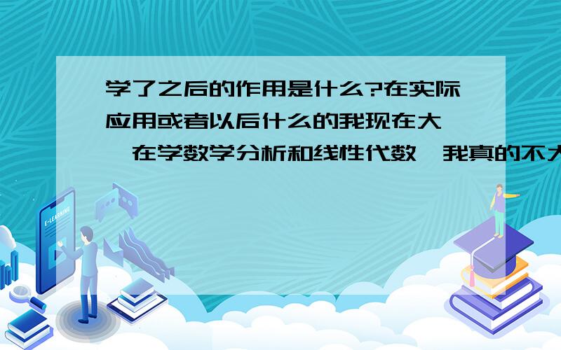 学了之后的作用是什么?在实际应用或者以后什么的我现在大一,在学数学分析和线性代数,我真的不大明白数分的实际应用.我学的是高等教育的第二版就是复旦版,说是要两个学期学完两本书