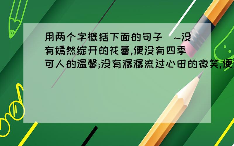 用两个字概括下面的句子`~没有嫣然绽开的花蕾,便没有四季可人的温馨;没有潺潺流过心田的微笑,便没有人生的洒脱.我们虽然哭着来到世上,却应该用微笑面对人生.