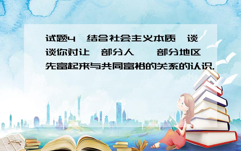 试题4、结合社会主义本质,谈谈你对让一部分人、一部分地区先富起来与共同富裕的关系的认识.