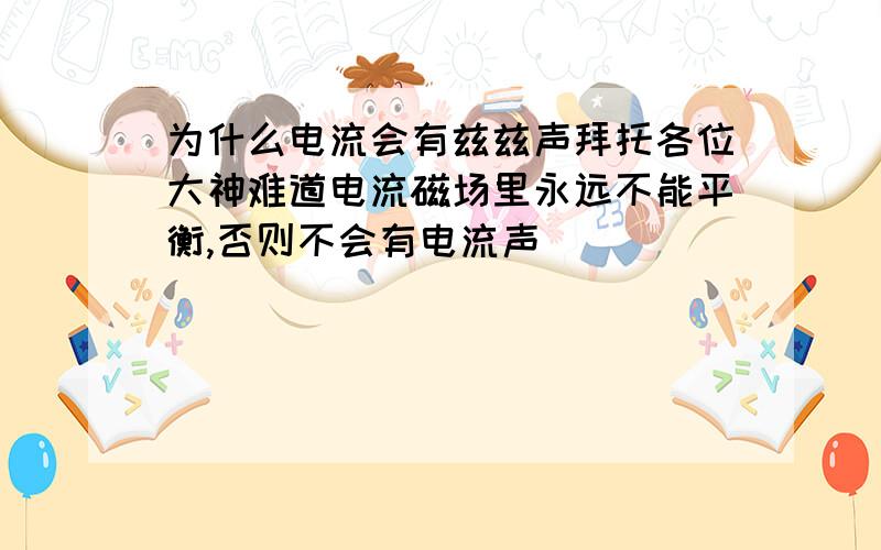 为什么电流会有兹兹声拜托各位大神难道电流磁场里永远不能平衡,否则不会有电流声