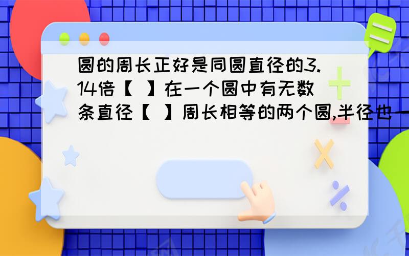 圆的周长正好是同圆直径的3.14倍【 】在一个圆中有无数条直径【 】周长相等的两个圆,半径也一定相等【 】圆规两脚尖的距离是1厘米,画出的圆的周长是3.14厘米【 】大圆的圆周率比小圆的